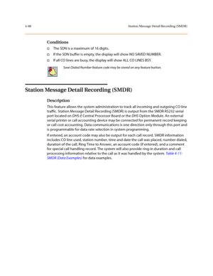 Page 2094-88 Station Message Detail Recording (SMDR)
Conditions
†The SDN is a maximum of 16 digits.
†If the SDN buffer is empty, the display will show NO SAVED NUMBER. 
†If all CO lines are busy, the display will show ALL CO LINES BSY.
Station Message Detail Recording (SMDR)
Description
This feature allows the system administration to track all incoming and outgoing CO line 
traffic. Station Message Detail Recording (SMDR) is output from the SMDR RS232 serial 
port located on DHS-E Central Processor Board or the...