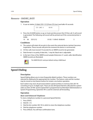 Page 2114-90Speed Dialing
Resource - SMDRX_RATE
Operation
1. A user at station 10 dials [555-1212] from CO Line 6 and talks 45 seconds:
2. Press the [CLEAR] button or go on hook and disconnect the CO line call. A call record 
is generated. The following call record will be printed out if the connected printer is 
ready:
10      06      5551212                              01/02  11:09:43  00:00:45                         $
Conditions
†The system will retain 44 records in the event the external device (printer)...