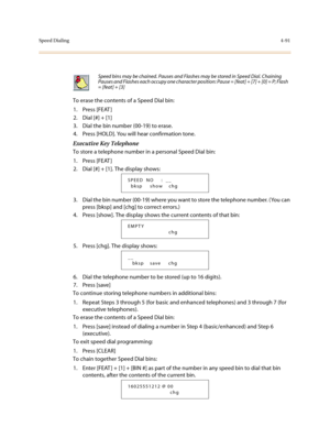 Page 212Speed Dialing4-91
To erase the contents of a Speed Dial bin:
1. Press [FEAT ]
2. Dial [#] + [1]
3. Dial the bin number (00-19) to erase.
4. Press [HOLD]. You will hear confirmation tone.
Executive Key Telephone
To store a telephone number in a personal Speed Dial bin:
1. Press [FEAT ]
2. Dial [#] + [1]. The display shows:
3. Dial the bin number (00-19) where you want to store the telephone number. (You can 
press [bksp] and [chg] to correct errors.)
4. Press [show]. The display shows the current contents...