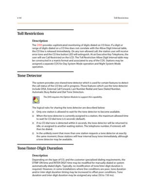 Page 2154-94To l l  R e s t r i c t i o n
To l l  R e s t r i c t i o n
Description
The DHS provides sophisticated monitoring of digits dialed on CO lines. If a digit or 
range of digits dialed on a CO line does not correlate with the Allow Digit Interval table, 
the CO line is released immediately. On any non-allowed call, the station user will receive 
error tone and the CO line button LED will extinguish. At an Executive Key Telephone, the 
user will see Call Restricted on the LCD. The Toll Restriction Allow...