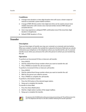 Page 216Tr a n s f e r4-95
Conditions
†A longer tone duration or inter-digit duration time will cause a slower output of 
manual or automatic system-dialed numbers. 
†A longer DTMF ON time and/or inter-digit tone time can be used to ensure more 
reliable interaction with remote voice mail and similar remote DTMF dial pad 
actuated devices.
†Users may experience a delayed DTMF confirmation tone if the tone/inter-digit 
duration is lengthened.
†Default DTMF duration is 70 ms.
Tr a n s f e r
Description
There are...