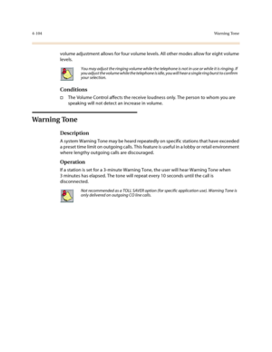 Page 2254-104Wa r n i n g  To n e
volume adjustment allows for four volume levels. All other modes allow for eight volume 
levels.
Conditions
†The Volume Control affects the receive loudness only. The person to whom you are 
speaking will not detect an increase in volume.
Wa r n i n g  To n e
Description
A system Warning Tone may be heard repeatedly on specific stations that have exceeded 
a preset time limit on outgoing calls. This feature is useful in a lobby or retail environment 
where lengthy outgoing calls...