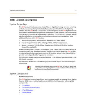 Page 24DHS General Description2-1
DHS General Description
System Technolog y
The DHS product line incorporates state of the art digital technology for voice switching 
and call processing utilizing Pulse Code Modulation and Time Division Multiplexing 
(PCM/TDM). The DHS  family is engineered to allow migration of the DHS digital terminals 
and terminal accessories throughout the entire product line. ISDN-like, 2B+D technology 
complements the system architecture and capabilities. On one industry standard...