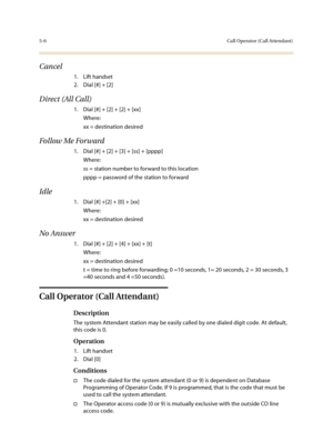 Page 2335-6Call Operator (Call Attendant)
Cancel
1. Lift handset
2. Dial [#] + [2]
Direct (All Call)
1. Dial [#] + [2] + [2] + [xx]
Where:
xx = destination desired
Follow Me Forward
1. Dial [#] + [2] + [3] + [ss] + [pppp]
Where:
ss = station number to forward to this location
pppp = password of the station to forward
Idle
1. Dial [#] +[2] + [0] + [xx]
Where:
xx = destination desired
No Answer
1. Dial [#] + [2] + [4] + [xx] + [t]
Where:
xx = destination desired
t = time to ring before forwarding; 0 =10 seconds,...