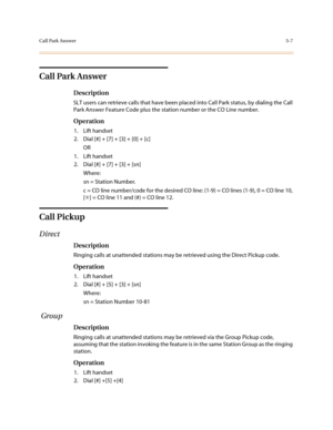 Page 234Call Park Answer5-7
Call Park Answer
Description
SLT users can retrieve calls that have been placed into Call Park status, by dialing the Call 
Park Answer Feature Code plus the station number or the CO Line number.
Operation
1. Lift handset
2. Dial [#] + [7] + [3] + [0] + [c]
OR
1. Lift handset
2. Dial [#] + [7] + [3] + [sn]
Where:
sn = Station Number. 
c = CO line number/code for the desired CO line: (1-9) = CO lines (1-9), 0 = CO line 10, 
[✳] = CO line 11 and (#) = CO line 12.
Call Pickup 
Direct...