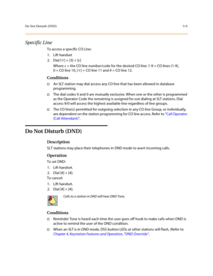 Page 236Do Not Disturb (DND)5-9
Specific Line
To access a specific CO Line:
1. Lift handset
2. Dial [✳] + [3] + [c] 
Where c = the CO line number/code for the desired CO line: 1-9 = CO lines (1-9), 
0 = CO line 10, [✳] = CO line 11 and # = CO line 12.
Conditions
†An SLT station may dial access any CO line that has been allowed in database 
programming.
†The dial codes 9 and 0 are mutually exclusive. When one or the other is programmed 
as the Operator Code the remaining is assigned for out dialing at SLT...