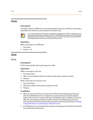Page 2375-10Flash
Flash
Description
This feature allows CO/PBX line users working behind a Centrex or PBX line to generate a 
hook-flash over that line to access features or transfer calls.
Operation
While connected to a CO/PBX line:
1. Press flash
2. Dial [#] + [3]
Hold
Flash
Description
CO line calls and ICM calls may be placed on Hold. 
Operation
While connected to a CO Line:
1. Press Hook Flash
2. After a 5 second delay, dial tone is heard, and the party is placed on hold.
3. Hang up
While connected to an...