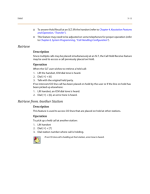 Page 238Hold5-11
†To answer Hold Recall at an SLT, lift the handset (refer to Chapter 4, Keystation Features 
and Operation, “Transfer”).
†This feature may need to be adjusted on some telephones for proper operation (refer 
to Chapter 6, System Programming, “Call Handling Configuration”).
Retrieve 
Description
Since multiple calls may be placed simultaneously at an SLT, the Call Hold Receive feature 
may be used to access a call previously placed on Hold.
Operation
When the SLT user wishes to retrieve a held...