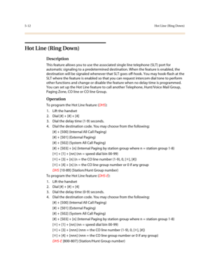 Page 2395-12Hot Line (Ring Down)
Hot L ine (Ring Down)
Description
This feature allows you to use the associated single line telephone (SLT) port for 
automatic signaling to a predetermined destination. When the feature is enabled, the 
destination will be signaled whenever that SLT goes off-hook. You may hook-flash at the 
SLT where the feature is enabled so that you can request intercom dial tone to perform 
other functions and change or disable the feature when no delay time is programmed. 
You can set up the...