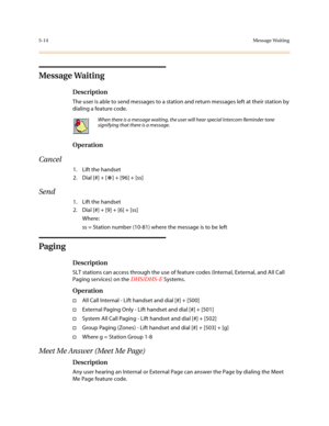 Page 2415-14Message Waiting
Message Waiting
Description
The user is able to send messages to a station and return messages left at their station by 
dialing a feature code.
Operation
Cancel
1. Lift the handset
2. Dial [#] + [
*] + [96] + [ss]
Send
1. Lift the handset
2. Dial [#] + [9] + [6] + [ss]
Where:
ss = Station number (10-81) where the message is to be left
Paging
Description
SLT stations can access through the use of feature codes (Internal, External, and All Call 
Paging services) on the DHS/DHS-E...