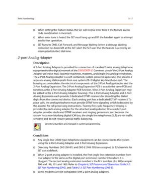 Page 244Por t Number ing5-17
†When setting the feature status, the SLT will receive error tone if the feature access 
code combination is incorrect. 
†When error tone is heard, the SLT must hang up and lift the handset again to attempt 
any further operation.
†SLT features DND, Call Forward, and Message Waiting (when a Message Waiting 
indication has been left at the SLT ) alert the SLT user that the feature is active by an 
interrupted (stutter) dial tone.
2-port Analog Adapter
Description
A 2-Port Analog...