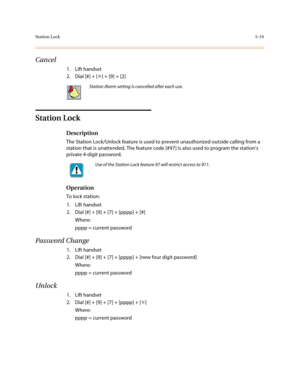 Page 246Station Lock5-19
Cancel
1. Lift handset
2. Dial [#] + [✳] + [9] + [2]
Station Lock
Description
The Station Lock/Unlock feature is used to prevent unauthorized outside calling from a 
station that is unattended. The feature code [#97] is also used to program the stations 
private 4-digit password.
Operation
To lock station:
1. Lift handset
2. Dial [#] + [9] + [7] + [pppp] + [#]
Where:
pppp = current password
Password Change
1. Lift handset
2. Dial [#] + [9] + [7] + [pppp] + [new four digit password]...
