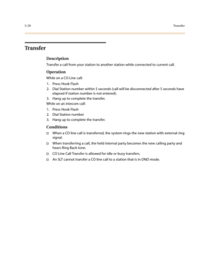 Page 2475-20Tr a n s f e r
Tr a n s f e r
Description
Transfer a call from your station to another station while connected to current call.
Operation
While on a CO Line call:
1. Press Hook Flash
2. Dial Station number within 5 seconds (call will be disconnected after 5 seconds have 
elapsed if station number is not entered).
3. Hang up to complete the transfer.
While on an intecom call:
1. Press Hook Flash
2. Dial Station number
3. Hang up to complete the transfer.
Conditions
†When a CO line call is transferred,...