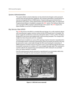 Page 26DHS General Description2-3
System Administration
The system default customer data base can be entered and changed, under password 
control, from any Executive Key Telephone. All Customer information is protected by an 
internal rechargeable NiCad or NiMh battery. Programmable password protection is 
allowed for each station, system administrator and external (DISA) callers. An optional PC 
Programming Software is available to program the DHS  system. This Software allows the 
user to program offline and...