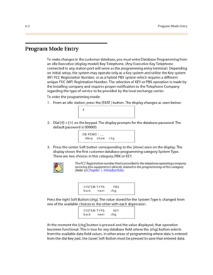 Page 2516-2Program Mode Entry
Program Mode Entry
To make changes in the customer database, you must enter Database Programming from 
an idle Executive (display model) Key Telephone. (Any Executive Key Telephone 
connected to any station port will serve as the programming entry terminal). Depending 
on initial setup, the system may operate only as a Key system and utilize the Key system 
(KF) FCC Registration Number, or as a hybrid PBX system which requires a different 
unique FCC (MF) Registration Number. The...