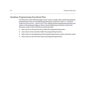 Page 2576-8Program Mode Entry
Database Programming Procedural Flow
The flowchart on the following pages can be used as a guide when performing database 
programming. There are six programming functions as shown in Figure 6-1: Database 
Programming Functions—Station and CO Line. Details of these programming functions are 
shown in the subsequent figures. Please note the following conventions used in the 
flowchart, similar to the soft buttons previously listed:
†back: returns to the previous item within the...