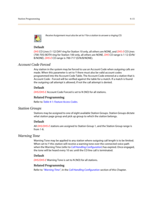 Page 264Station Programming6-15
 
Default
DHS CO Lines (1-12) DAY ring for Station 10 only, all others are NONE, and DHS-E CO Lines 
(700-705) BOTH ring for Station 100 only, all others are NONE. DHS CO range is 1-12 (D/N/
B/NONE). DHS-E CO range is 700-717 (D/N/B/NONE).
Account Code Forced
Any station in the system may be forced to use an Account Code when outgoing calls are 
made. When this parameter is set to Y there must also be valid account codes 
programmed into the Account Code Table. The Account Code...