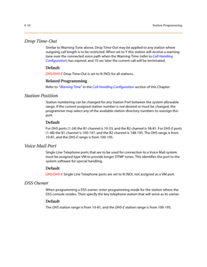 Page 2656-16Station Programming
Drop Time-Out
Similar to Warning Tone above, Drop Time-Out may be applied to any station where 
outgoing call length is to be restricted. When set to Y this station will receive a warning 
tone over the connected voice path when the Warning Time (refer to Call Handling 
Configuration) has expired, and 10 sec later the current call will be terminated.
Default
DHS/DHS-E Drop Time-Out is set to N (NO) for all stations.
Related Programming
Refer to “Warning Time” in the Call Handling...