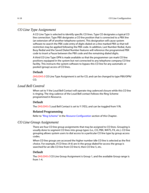 Page 2676-18CO Line Configuration
CO Line Type Assignment
A CO Line Type is selected to identify specific CO lines. Type CO designates a typical CO 
line connection. Type PBX designates a CO line position that is connected to a PBX line 
(an extension off of another telephone system). This designation will cause system 
software to search the PBX code entry of digits dialed on a line marked PBX so that toll 
restriction may be applied following the PBX code. In addition, Last Number Redial, Auto 
Busy Redial and...