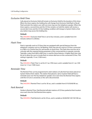 Page 270Call Handling Configuration6-21
Exclusive Hold Time
Calls placed on Exclusive Hold will remain on Exclusive Hold for the duration of this timer. 
When the timer expires the holding line will change from Exclusive Hold flash to Recall 
Flash and alert the station user with one tone ring over the telephone speaker. When the 
timer expires a second time and the CO line remains on hold the station will receive a 
second alert tone and the CO line holding condition will change to System Hold so that 
any...