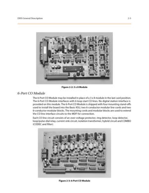 Page 28DHS General Description2-5
Figure 2-2: 3 x 8 Module
6-Port CO Module
The 6-Port CO Module may be installed in place of a 3 x 8 module in the last card position. 
The 6-Port CO Module interfaces with 6 loop-start CO lines. No digital station interface is 
provided on this module. The 6-Port CO Module is shipped with four mounting stand-offs 
used to install the board into the Basic KSU, two 6-conductor modular line cords and two 
6-conductor modular blocks. The mounting cords and modular blocks are used...