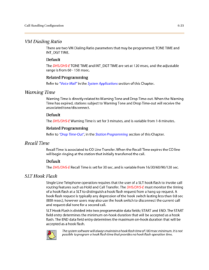 Page 272Call Handling Configuration6-23
VM Dialing Ratio
There are two VM Dialing Ratio parameters that may be programmed; TONE TIME and 
INT_DGT TIME.
Default
The DHS/DHS-E TONE TIME and INT_DGT TIME are set at 120 msec, and the adjustable 
range is from 60 - 150 msec.
Related Programming
Refer to “Voice Mail” in the System Applications section of this Chapter.
Wa r n i n g  Ti m e
Warning Time is directly related to Warning Tone and Drop Time-out. When the Warning 
Time has expired, stations subject to Warning...