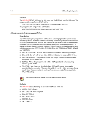 Page 2736-24Call Handling Configuration
Default
The DHS/DHS-E START field is set for 300 msec, and the END field is set for 800 msec. The 
programmable range for the START field is:
100/200/300/400/500/600/700/800/900/1000/1100/1200/1300/1400
The programmable range for the END field is:
400/500/600/700/800/900/1000/1100/1200/1300/1400/1500
Direct Inward System Access (DISA)
Description 
Any CO line(s) may be programmed as DISA lines. Calls ringing into the system on CO 
lines designated as DISA lines will be...