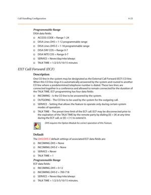 Page 274Call Handling Configuration6-25
Programmable Range
DISA data fields:
†ACCESS CODE = Range 1-24
†DISA Lines DHS = 1-12 programmable range
†DISA Lines DHS-E = 1-18 programmable range
†DISA DAY COS = Range 0-7
†DISA NITE COS = Range 0-7
†SERVICE = Never/day/nite/always
†TALK TIME = 1/2/3/5/10/15 minutes
EXT Call Forward (ECF)
Description
One CO line in the system may be designated as the External Call Forward (ECF) CO line. 
When this CO line rings it is automatically answered by the system and routed to...