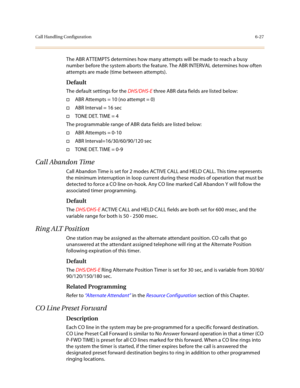 Page 276Call Handling Configuration6-27
The ABR ATTEMPTS determines how many attempts will be made to reach a busy 
number before the system aborts the feature. The ABR INTERVAL determines how often 
attempts are made (time between attempts).
Default
The default settings for the DHS/DHS-E three ABR data fields are listed below:
†ABR Attempts = 10 (no attempt = 0)
†ABR Interval = 16 sec
†TONE DET. TIME = 4
The programmable range of ABR data fields are listed below:
†ABR Attempts = 0-10
†ABR...