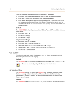 Page 2776-28Call Handling Configuration
There are three data fields associated to CO Line Preset Call Forward
†CO P-FWD TIME—One timer referenced by all CO lines set for Preset Forward. 
†COxx DEST—Destination set for the CO line being programmed. 
†COxx VMID—A 6-digit field that can be programmed with a digit string used when 
the forward destination is a VM type Hunt Group. This digit string can be used to 
divert the CO caller to the correct voice mail menu prompt. There is a COxx VMID field 
for each CO...