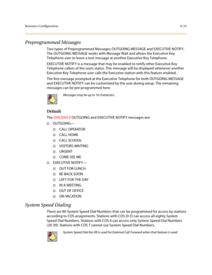 Page 282Resource Configuration6-33
Preprogrammed Messages
Two types of Preprogrammed Messages; OUTGOING MESSAGE and EXECUTIVE NOTIFY. 
The OUTGOING MESSAGE works with Message Wait and allows the Executive Key 
Telephone user to leave a text message at another Executive Key Telephone.
EXECUTIVE NOTIFY is a message that may be enabled to notify other Executive Key 
Telephone callers of the users status. This message will be displayed whenever another 
Executive Key Telephone user calls the Executive station with...