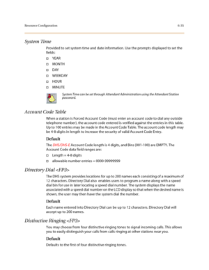 Page 284Resource Configuration6-35
System Time
Provided to set system time and date information. Use the prompts displayed to set the 
fields:
†YEAR
†MONTH
†DAY
†WEEKDAY
†HOUR
†MINUTE
Account Code Table
When a station is Forced Account Code (must enter an account code to dial any outside 
telephone number), the account code entered is verified against the entries in this table. 
Up to 100 entries may be made in the Account Code Table. The account code length may 
be 4-8 digits in length to increase the security...