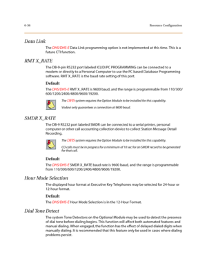 Page 2856-36Resource Configuration
Data Link
The DHS/DHS-E Data Link programming option is not implemented at this time. This is a 
future CTI function.
RMT X_RATE
The DB-9-pin RS232 port labeled ICLID/PC PROGRAMMING can be connected to a 
modem or directly to a Personal Computer to use the PC based Database Programming 
software. RMT X_RATE is the baud rate setting of this port.
Default
The DHS/DHS-E RMT X_RATE is 9600 baud, and the range is programmable from 110/300/
600/1200/2400/4800/9600/19200.
SMDR X_RATE...