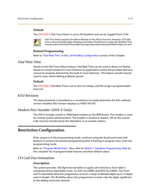 Page 286Restriction Configuration6-37
Default
The DHS/DHS-E Dial Tone Detect is set to (N) disabled, and can be toggled from (Y/N).
Related Programming
Refer to “Dial Wait Time” in the Call Handling Configuration section of this Chapter.
Dial Wait Time
Similar to the Dial Tone Detect feature, Dial Wait Time can be used to delay out dialing 
based on a timer instead of a Tone Detector for applications where the provided dial tone 
cannot be properly detected by the built-in Tone Detectors. This feature should...