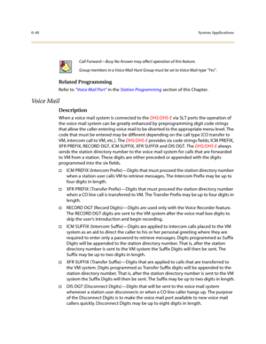 Page 2896-40System Applications
Related Programming
Refer to “Voice Mail Port” in the Station Programming section of this Chapter.
Voice Mail
Description 
When a voice mail system is connected to the DHS/DHS-E via SLT ports the operation of 
the voice mail system can be greatly enhanced by preprogramming digit code strings 
that allow the caller entering voice mail to be diverted to the appropriate menu level. The 
code that must be entered may be different depending on the call type (CO transfer to 
VM,...