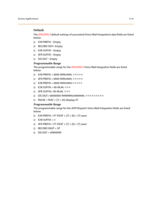 Page 290System Applications6-41
Default
The DHS/DHS-E default settings of associated (Voice Mail Integration) data fields are listed 
below:
†ICM PREFIX =
 Empty
†RECORD DGT= Empty
†ICM SUFFIX =
 Empty
†XFR SUFFIX =
 Empty
†DIS DGT =
 Empty
Programmable Range
The programmable range for the DHS/DHS-E Voice Mail Integration fields are listed 
below:
†ICM PREFIX = 0000-9999,####, ✳✳✳✳✳
†XFR PREFIX = 0000-9999,####, ✳✳✳✳✳
†ICM PREFIX = 0000-9999,####,✳✳✳✳✳
†ICM SUFFIX = 00-99,##, ✳✳✳
†XFR SUFFIX= 00-99,##, ✳✳✳
†DIS...