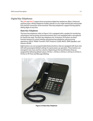 Page 30DHS General Description2-7
Digital Key Telephones
The DHS and DHS-E support three proprietary digital key telephones (Basic, Enhanced 
and Executive). All key telephone models operate on one single twisted pair and provide 
D/A and A/D conversion at the terminal. These key telephones support hot key pad for 
dialing digits at any time.
Basic Key Telephone
The basic key telephone (refer to Figure 2-6) is equipped with a speaker for monitoring 
call progress and receiving call announcements but is not...