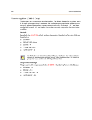 Page 2916-42System Applications
Numbering Plan (DHS-E Only)
The Installer can customize the Numbering Plan. The default Ranges for each Item are 1-
8. As each subsequent item is reviewed, the scrollable options available will be the one 
currently selected for that Item plus any unassigned codes. By default, 1, 2, 7 and 8 are 
used which leaves 3, 4, 5, and 6, plus the number currently assigned to that Item in the 
scroll list.
Default
By default, the DHS/DHS-E default settings of associated Numbering Plan data...