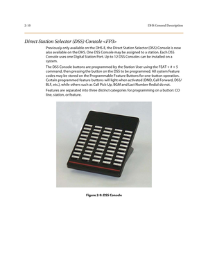 Page 332-10DHS General Description
Direct Station Selector (DSS) Console 
Previously only available on the DHS-E, the Direct Station Selector (DSS) Console is now 
also available on the DHS. One DSS Console may be assigned to a station. Each DSS 
Console uses one Digital Station Port. Up to 12 DSS Consoles can be installed on a 
system.
The DSS Console buttons are programmed by the Station User using the FEAT + # + 5 
command, then pressing the button on the DSS to be programmed. All system feature 
codes may...