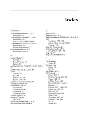 Page 330Index
Numerics
2-Port Analog Adapter 2-11, 5-17
Installation 2-51
2-Port Analog Expander 2-12, 3-36
Installation 2-52
refer to 2-Port Analog Adapter
3 x 8 Module 2-4, 2-36, 3-4, 3-20, 3-22
Installation 2-28
Wiring Designations 2-37
6-Port CO Module 2-5, 2-37
Installation 2-28, 2-31
A
Account Code 4-8
Forced 6-15
Forced Verified 4-8
Table 6-35
Additional Device Port (ADP) 2-8–2-9, 3-25, 3-
27
ADP Modular Jack 2-42, 3-27, 4-9
Alarm
Cancel 5-19
Set 5-18
Station 4-9, 5-18
System 4-11, 6-31
Alternate...