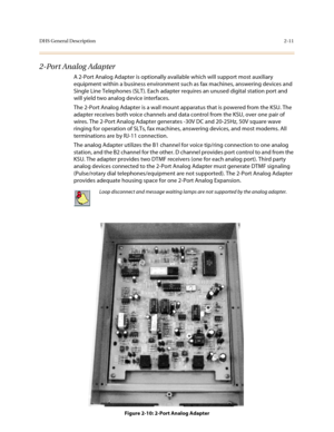 Page 34DHS General Description2-11
2-Port Analog Adapter
A 2-Port Analog Adapter is optionally available which will support most auxiliary 
equipment within a business environment such as fax machines, answering devices and 
Single Line Telephones (SLT). Each adapter requires an unused digital station port and 
will yield two analog device interfaces.
The 2-Port Analog Adapter is a wall mount apparatus that is powered from the KSU. The 
adapter receives both voice channels and data control from the KSU, over...