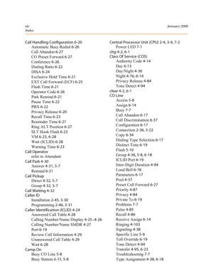 Page 331xivJanuary 2000
Index
Call Handling Configuration 6-20
Automatic Busy Redial 6-26
Call Abandon 6-27
CO Preset Forward 6-27
Conference 6-26
Dialing Ratio 6-22
DISA 6-24
Exclusive Hold Time 6-21
EXT Call Forward (ECF) 6-25
Flash Time 6-21
Operator Code 6-26
Park Remind 6-21
Pause Time 6-22
PBX 6-22
Privacy Release 6-20
Recall Time 6-23
Reminder Time 6-21
Ring ALT Position 6-27
SLT Hook Flash 6-23
VM 6-23, 6-28
Wait (ICLID) 6-28
Warning Time 6-23
Call Operator
refer to Attendant
Call Park 4-30
Answer 4-31,...