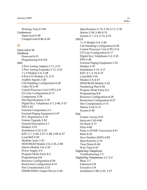 Page 332January 2000xv
Index
Warning Tone 4-104
Conference
Supervised 4-39
Unsupervised 4-40, 6-26
D
Data Link 6-36
Database
Password 6-31
Programming 6-4, 6-8
DHS
2-Port Analog Adapter 2-11, 2-51
2-Port Analog Expander 2-12, 2-52
3 x 8 Module 2-4, 2-28
6-Port CO Module 2-5, 2-31
Audible Signals 2-20
Call Handling Configuration 6-20
Caller ID 2-45
Central Processor Unit (CPU) 2-4
CO Line Configuration 6-17
Components 2-29
Dial Specifications 2-19
Digital Key Telephones 2-7, 2-40, 3-27
DSS 2-43
External...