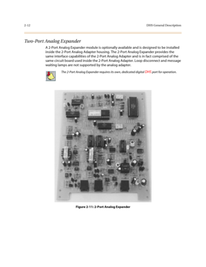 Page 352-12DHS General Description
Two-Port Analog Expander
A 2-Port Analog Expander module is optionally available and is designed to be installed 
inside the 2-Port Analog Adapter housing. The 2-Port Analog Expander provides the 
same interface capabilities of the 2-Port Analog Adapter and is in fact comprised of the 
same circuit board used inside the 2-Port Analog Adapter. Loop disconnect and message 
waiting lamps are not supported by the analog adapter.
Figure 2-11: 2-Port Analog Expander
The 2-Port...