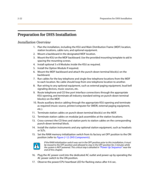 Page 452-22Preparation for DHS Installation
Preparation for DHS Installation
Installation Overview
1. Plan the installation, including the KSU and Main Distribution Frame (MDF) location, 
station locations, cable runs, and optional equipment.
2. Mount a backboard in the designated MDF location.
3. Mount the KSU on the MDF backboard. Use the provided mounting template to aid in 
spacing the mounting screws.
4. Install optional 3 x 8 Modules inside the KSU as required.
5. Install the Option Module if required.
6....