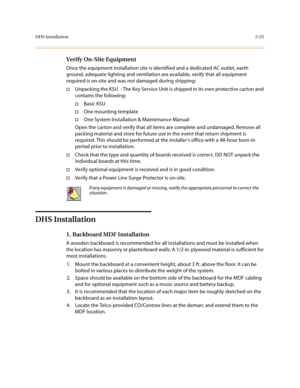 Page 48DHS Installation2-25
Verify On-Site Equipment
Once the equipment installation site is identified and a dedicated AC outlet, earth 
ground, adequate lighting and ventilation are available, verify that all equipment 
required is on-site and was not damaged during shipping:
†Unpacking the KSU  - The Key Service Unit is shipped in its own protective carton and 
contains the following:
†Basic KSU
†One mounting template
†One System Installation & Maintenance Manual
Open the carton and verify that all items are...