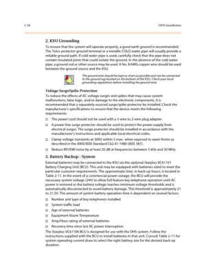 Page 492-26DHS Installation
2. KSU Grounding 
To ensure that the system will operate properly, a good earth ground is recommended. 
The Telco protector ground terminal or a metallic COLD water pipe will usually provide a 
reliable ground path. If cold water pipe is used, carefully check that the pipe does not 
contain insulated joints that could isolate the ground. In the absence of the cold water 
pipe, a ground rod or other source may be used. A No. 8 AWG copper wire should be used 
between the ground source...