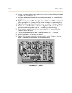 Page 532-30DHS Installation
5. Remove one of the module-securing screws only so the existing board stays in place, 
and retain the screw for later use.
6. Insert one of the stand-off posts into the screw position where the screw from Step 5 
was removed.
7. Tighten securely by hand, then snug tight using a small hand tool. It is very important 
not to over-tighten any screw or stand-off post as damage to the board may occur.
8. Repeat Steps 5 through 7, until all module screws are replaced with stand-off...