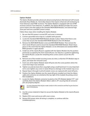 Page 56DHS Installation2-33
Option Module
The Option Module provides advanced call processing features like External Call Forward, 
Automatic Busy Redial, etc. (Generally, features that require enhanced call monitoring via 
Tone Detectors and DTMF receivers). The Option Module is equipped with two DTMF 
receivers and two Tone Detectors. In addition, the Option Module provides two music 
source inputs (one that replaces the Standard MOH/BGM Module), one External Page 
Zone port and one Loud Bell Control...