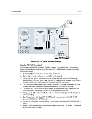 Page 58DHS Installation2-35
Figure 2-17: KSU Option Module Installation
Standard MOH/BGM Module
The Standard MOH/BGM Module is shipped installed in the KSU. In the event that the 
Option Module was installed and the Standard MOH/BGM Module is to be re-installed, 
follow these steps:
1. Make sure KSU power is OFF, and the cover is removed.
2. Connect grounded wrist strap to a suitable earth ground.
3. Locate the four screws used to secure the Option Module to the Option Module 
stand-off posts. Remove each screw...